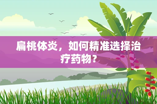 扁桃体炎，如何精准选择治疗药物？