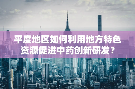 平度地区如何利用地方特色资源促进中药创新研发？