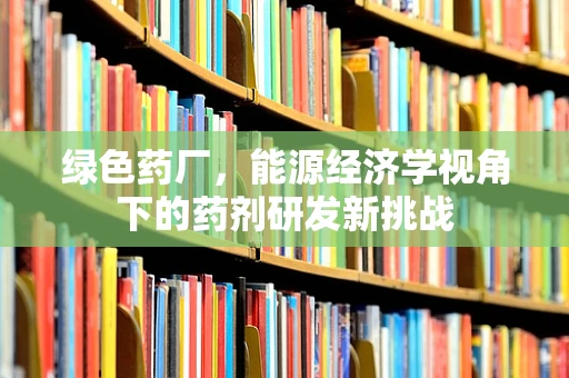 绿色药厂，能源经济学视角下的药剂研发新挑战