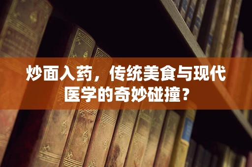 炒面入药，传统美食与现代医学的奇妙碰撞？