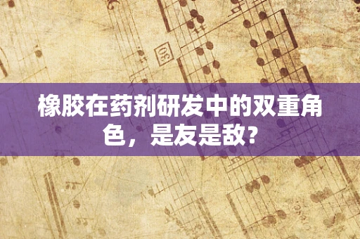 橡胶在药剂研发中的双重角色，是友是敌？