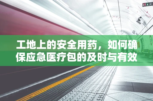 工地上的安全用药，如何确保应急医疗包的及时与有效？