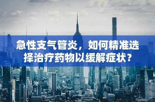 急性支气管炎，如何精准选择治疗药物以缓解症状？