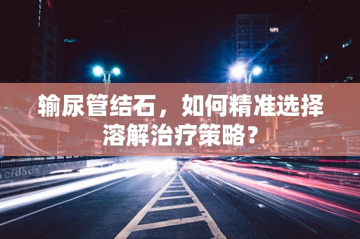 输尿管结石，如何精准选择溶解治疗策略？