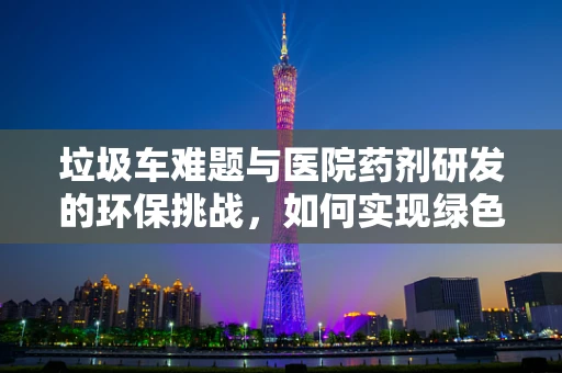 垃圾车难题与医院药剂研发的环保挑战，如何实现绿色制药？