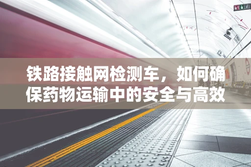 铁路接触网检测车，如何确保药物运输中的安全与高效？