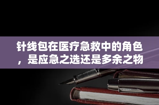 针线包在医疗急救中的角色，是应急之选还是多余之物？