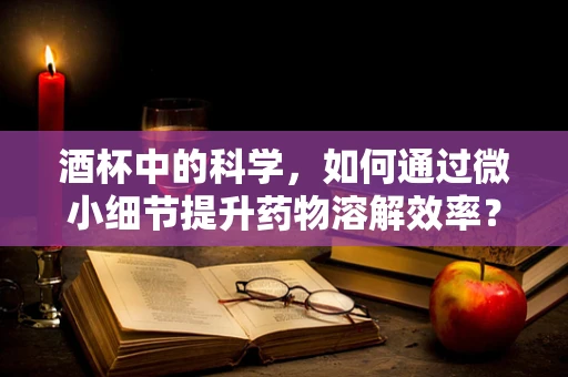 酒杯中的科学，如何通过微小细节提升药物溶解效率？