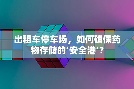 出租车停车场，如何确保药物存储的‘安全港’？