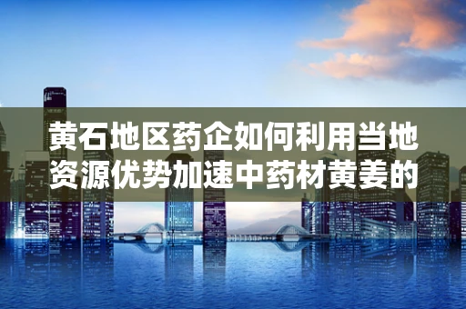 黄石地区药企如何利用当地资源优势加速中药材黄姜的深度开发？