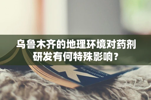 乌鲁木齐的地理环境对药剂研发有何特殊影响？