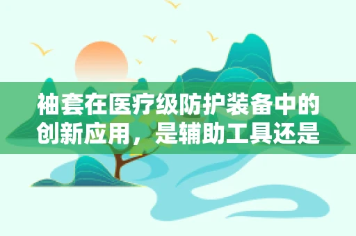 袖套在医疗级防护装备中的创新应用，是辅助工具还是必备之选？