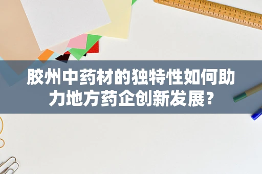 胶州中药材的独特性如何助力地方药企创新发展？