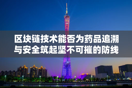 区块链技术能否为药品追溯与安全筑起坚不可摧的防线？