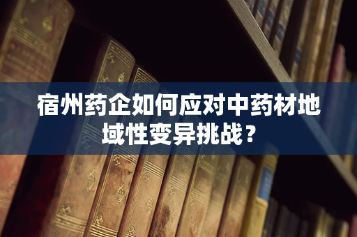 宿州药企如何应对中药材地域性变异挑战？