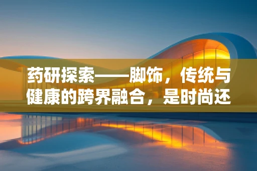 药研探索——脚饰，传统与健康的跨界融合，是时尚还是健康隐患？