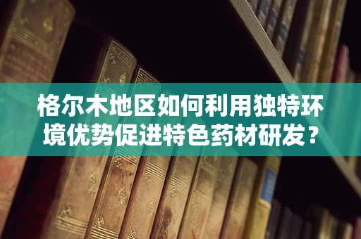 格尔木地区如何利用独特环境优势促进特色药材研发？