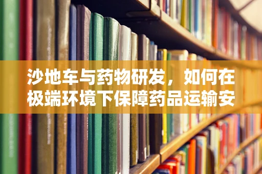 沙地车与药物研发，如何在极端环境下保障药品运输安全？