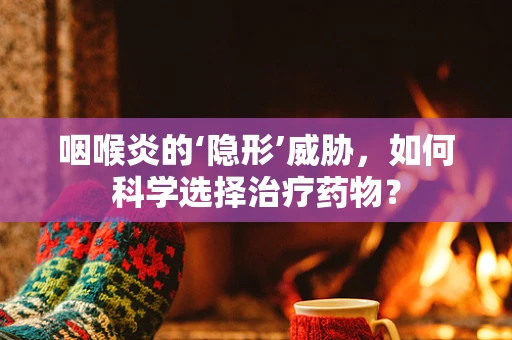 咽喉炎的‘隐形’威胁，如何科学选择治疗药物？