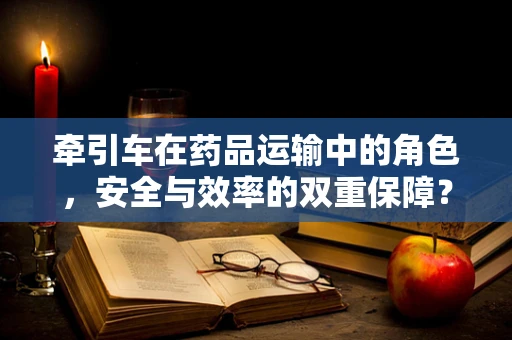 牵引车在药品运输中的角色，安全与效率的双重保障？