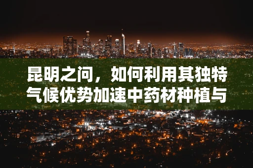 昆明之问，如何利用其独特气候优势加速中药材种植与药效研究？