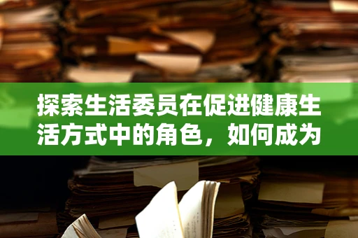 探索生活委员在促进健康生活方式中的角色，如何成为社区的药剂师？