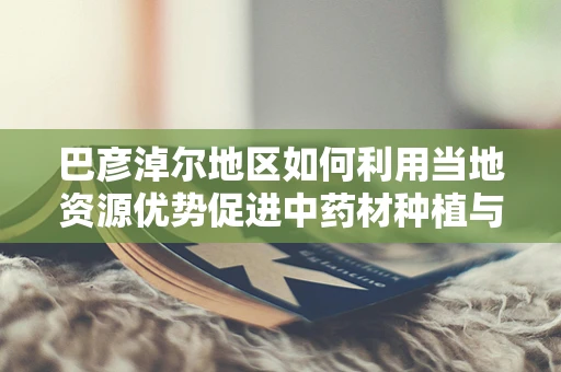 巴彦淖尔地区如何利用当地资源优势促进中药材种植与药剂研发？