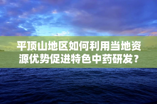 平顶山地区如何利用当地资源优势促进特色中药研发？