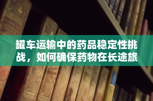 罐车运输中的药品稳定性挑战，如何确保药物在长途旅行中的‘安全’？