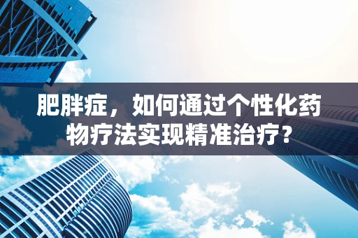 肥胖症，如何通过个性化药物疗法实现精准治疗？