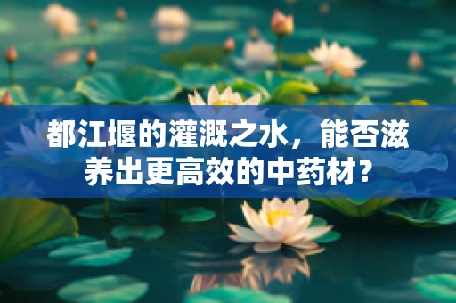 都江堰的灌溉之水，能否滋养出更高效的中药材？