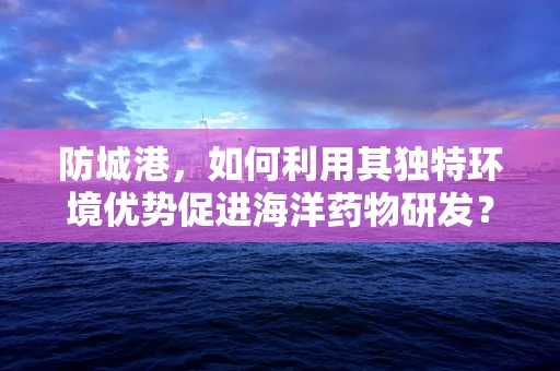 防城港，如何利用其独特环境优势促进海洋药物研发？