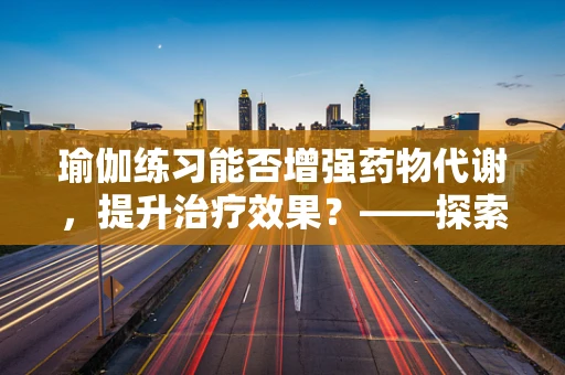 瑜伽练习能否增强药物代谢，提升治疗效果？——探索瑜伽对药剂学的影响