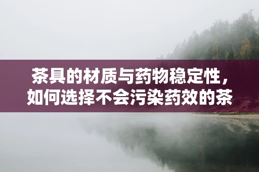 茶具的材质与药物稳定性，如何选择不会污染药效的茶具？