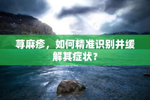 荨麻疹，如何精准识别并缓解其症状？