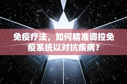 免疫疗法，如何精准调控免疫系统以对抗疾病？