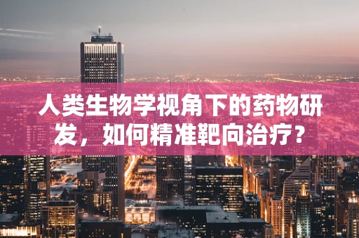 人类生物学视角下的药物研发，如何精准靶向治疗？