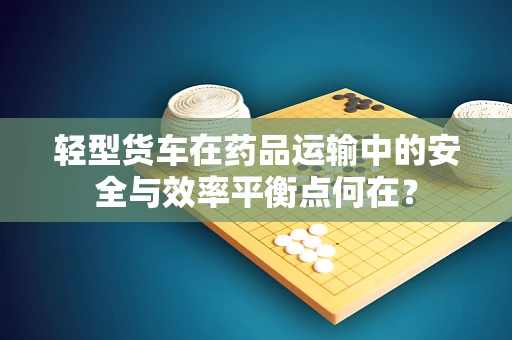 轻型货车在药品运输中的安全与效率平衡点何在？