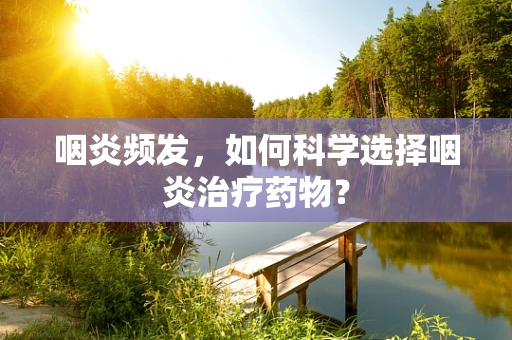 咽炎频发，如何科学选择咽炎治疗药物？