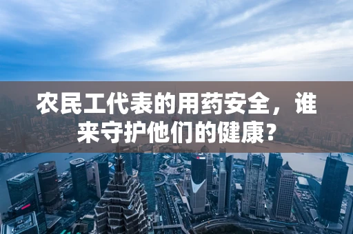 农民工代表的用药安全，谁来守护他们的健康？