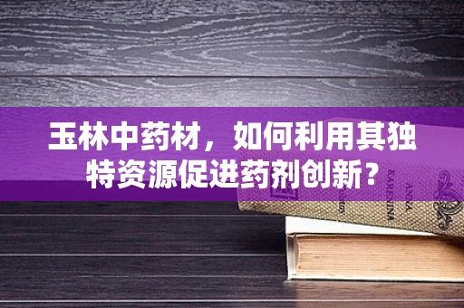 玉林中药材，如何利用其独特资源促进药剂创新？