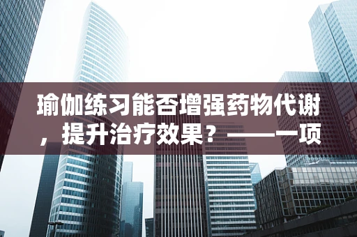 瑜伽练习能否增强药物代谢，提升治疗效果？——一项基于身心互动的探索