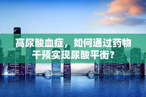 高尿酸血症，如何通过药物干预实现尿酸平衡？