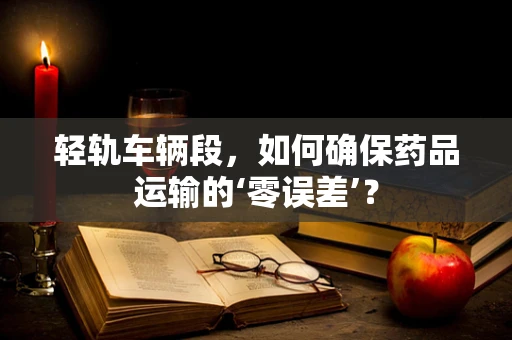 轻轨车辆段，如何确保药品运输的‘零误差’？