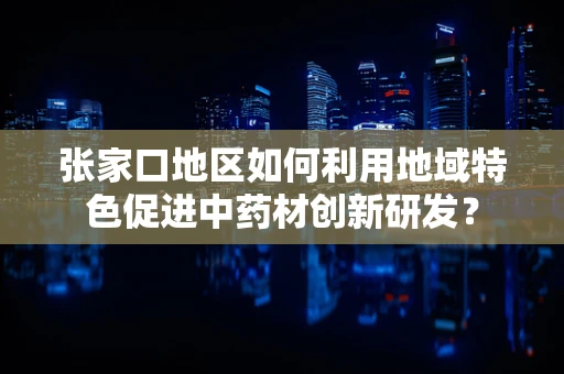 张家口地区如何利用地域特色促进中药材创新研发？