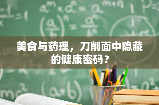 美食与药理，刀削面中隐藏的健康密码？