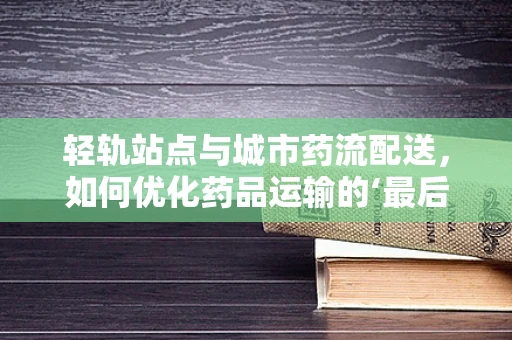 轻轨站点与城市药流配送，如何优化药品运输的‘最后一公里’？