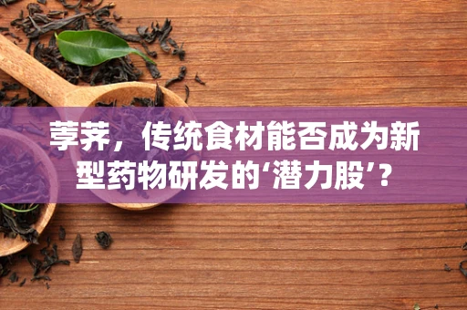 荸荠，传统食材能否成为新型药物研发的‘潜力股’？