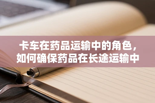 卡车在药品运输中的角色，如何确保药品在长途运输中的安全与稳定？