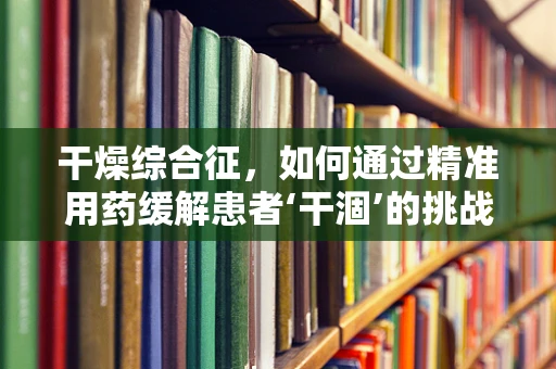 干燥综合征，如何通过精准用药缓解患者‘干涸’的挑战？